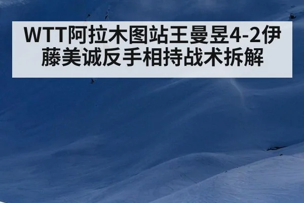 WTT阿拉木图站王曼昱4-2伊藤美诚反手相持战术拆解